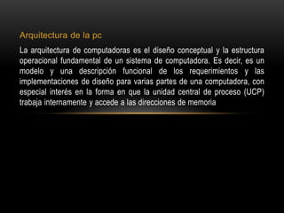 Arquitectura de la pc
La arquitectura de computadoras es el diseño conceptual y la estructura
operacional fundamental de un sistema de computadora. Es decir, es un
modelo y una descripción funcional de los requerimientos y las
implementaciones de diseño para varias partes de una computadora, con
especial interés en la forma en que la unidad central de proceso (UCP)
trabaja internamente y accede a las direcciones de memoria
 