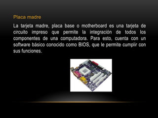 Placa madre
La tarjeta madre, placa base o motherboard es una tarjeta de
circuito impreso que permite la integración de todos los
componentes de una computadora. Para esto, cuenta con un
software básico conocido como BIOS, que le permite cumplir con
sus funciones.
 