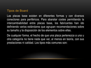 Tipos de Board
Las placas base existen en diferentes formas y con diversos
conectores para periféricos. Para abaratar costes permitiendo la
intercambiabilidad entre placas base, los fabricantes han ido
definiendo varios estándares que agrupan recomendaciones sobre
su tamaño y la disposición de los elementos sobre ellas.
De cualquier forma, el hecho de que una placa pertenezca a una u
otra categoría no tiene nada que ver, al menos en teoría, con sus
prestaciones ni calidad. Los tipos más comunes son:
 