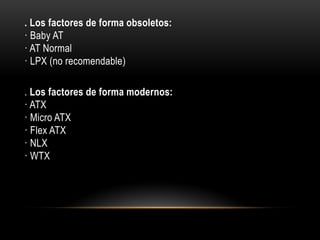 . Los factores de forma obsoletos:
· Baby AT
· AT Normal
· LPX (no recomendable)
. Los factores de forma modernos:
· ATX
· Micro ATX
· Flex ATX
· NLX
· WTX
 