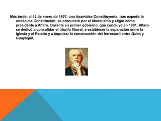 Más tarde, el 12 de enero de 1897, una Asamblea Constituyente, tras expedir la
undécima Constitución, se pronunció por el liberalismo y eligió como
presidente a Alfaro. Durante su primer gobierno, que concluyó en 1901, Alfaro
se dedicó a consolidar el triunfo liberal, a establecer la separación entre la
Iglesia y el Estado y a impulsar la construcción del ferrocarril entre Quito y
Guayaquil.
 