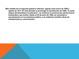 Más notable fue el segundo gobierno alfarista, vigente entre enero de 1906 y
agosto de 1911. En este período se promulgó la Constitución de 1906, "la carta
magna del liberalismo ecuatoriano"; se continuó la construcción del ferrocarril
transandino, que arribó a Quito el 25 de junio de 1908; se consolidó la
secularización en la enseñanza pública, y se realizaron también obras de
infraestructura y comunicación.
 