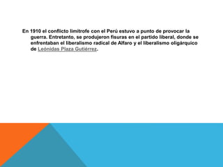 En 1910 el conflicto limítrofe con el Perú estuvo a punto de provocar la
guerra. Entretanto, se produjeron fisuras en el partido liberal, donde se
enfrentaban el liberalismo radical de Alfaro y el liberalismo oligárquico
de Leónidas Plaza Gutiérrez.
 