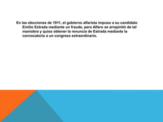 En las elecciones de 1911, el gobierno alfarista impuso a su candidato
Emilio Estrada mediante un fraude, pero Alfaro se arrepintió de tal
maniobra y quiso obtener la renuncia de Estrada mediante la
convocatoria a un congreso extraordinario.
 
