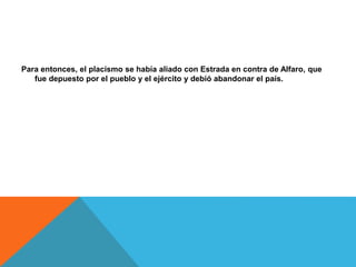 Para entonces, el placismo se había aliado con Estrada en contra de Alfaro, que
fue depuesto por el pueblo y el ejército y debió abandonar el país.
 
