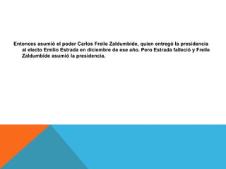 Entonces asumió el poder Carlos Freile Zaldumbide, quien entregó la presidencia
al electo Emilio Estrada en diciembre de ese año. Pero Estrada falleció y Freile
Zaldumbide asumió la presidencia.
 