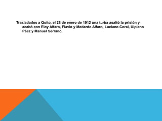 Trasladados a Quito, el 28 de enero de 1912 una turba asaltó la prisión y
acabó con Eloy Alfaro, Flavio y Medardo Alfaro, Luciano Coral, Ulpiano
Páez y Manuel Serrano.
 