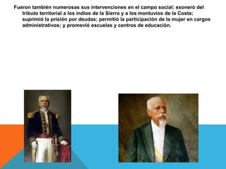 Fueron también numerosas sus intervenciones en el campo social: exoneró del
tributo territorial a los indios de la Sierra y a los montuvios de la Costa;
suprimió la prisión por deudas; permitió la participación de la mujer en cargos
administrativos; y promovió escuelas y centros de educación.
 