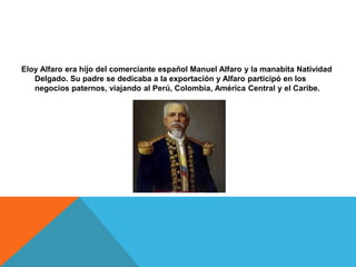 Eloy Alfaro era hijo del comerciante español Manuel Alfaro y la manabita Natividad
Delgado. Su padre se dedicaba a la exportación y Alfaro participó en los
negocios paternos, viajando al Perú, Colombia, América Central y el Caribe.
 