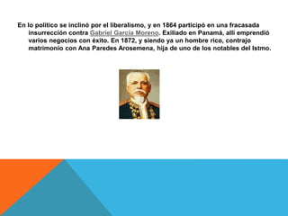 En lo político se inclinó por el liberalismo, y en 1864 participó en una fracasada
insurrección contra Gabriel García Moreno. Exiliado en Panamá, allí emprendió
varios negocios con éxito. En 1872, y siendo ya un hombre rico, contrajo
matrimonio con Ana Paredes Arosemena, hija de uno de los notables del Istmo.
 