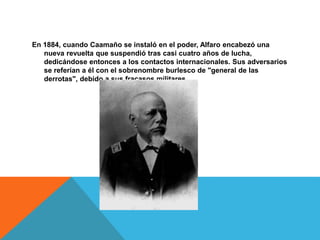 En 1884, cuando Caamaño se instaló en el poder, Alfaro encabezó una
nueva revuelta que suspendió tras casi cuatro años de lucha,
dedicándose entonces a los contactos internacionales. Sus adversarios
se referían a él con el sobrenombre burlesco de "general de las
derrotas", debido a sus fracasos militares.
 