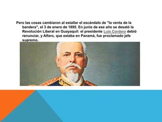 Pero las cosas cambiaron al estallar el escándalo de "la venta de la
bandera", el 3 de enero de 1895. En junio de ese año se desató la
Revolución Liberal en Guayaquil: el presidente Luis Cordero debió
renunciar, y Alfaro, que estaba en Panamá, fue proclamado jefe
supremo.
 