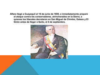 Alfaro llegó a Guayaquil el 19 de junio de 1895, e inmediatamente preparó
el ataque contra los conservadores, atrincherados en la Sierra, a
quienes los liberales derrotaron en San Miguel de Chimbo, Gatazo y El
Girón antes de llegar a Quito, el 4 de septiembre.
 
