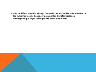 La obra de Alfaro, apelado el viejo Luchador, es una de las más notables de
los gobernantes del Ecuador, tanto por las transformaciones
ideológicas que logró como por las obras que realizó.
 