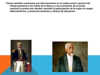 Fueron también numerosas sus intervenciones en el campo social: exoneró del
tributo territorial a los indios de la Sierra y a los montuvios de la Costa;
suprimió la prisión por deudas; permitió la participación de la mujer en cargos
administrativos; y promovió escuelas y centros de educación.
 