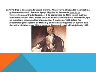 En 1875, tras el asesinato de García Moreno, Alfaro volvió al Ecuador y combatió al
gobierno de Antonio Borrero. Apoyó el golpe de Estado de Ignacio de
Veintemilla en contra de Borrero, el 8 de septiembre de 1876, tras el cual fue
nombrado coronel. Pero meses después se declaró contrario a Veintemilla, que
no cumplió el programa liberal prometido. A inicios de 1883, Alfaro fue
proclamado jefe supremo de Manabí y Esmeraldas y organizó un ejército que
derrotó al dictador, cuyo último reducto, Guayaquil, cayó el 9 de julio de 1883.
 