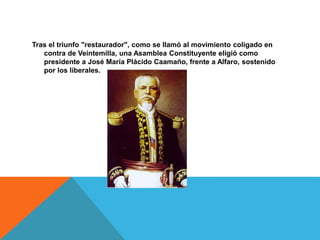 Tras el triunfo "restaurador", como se llamó al movimiento coligado en
contra de Veintemilla, una Asamblea Constituyente eligió como
presidente a José María Plácido Caamaño, frente a Alfaro, sostenido
por los liberales.
 