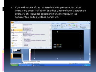  Y por ultimo cuando ya has terminado tu presentacion debes
   guardarlo y debes ir al botón de office y hacer clic en la opcion de
   guardar y ahí lo puedes aguardar en una memoria, en tus
   documentos, en tu escritorio donde sea.
 