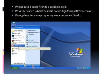  Primer paso ir con la flechita a botón de inicio.
 Paso 2 buscar en la barra de inicio donde diga Microsoft PowerPoint.
 Paso 3 dar enter a ese programa y empezamos a utilizarlo.
 