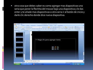 otra cosa que debes saber es como agregar mas diapositivas una
   seria que poner la flechita del mouse bajo una diapositiva y le das
   enter y te añade mas diapositivas o otra seria ir al botón de inicio y
   darle clic derecho donde dice nueva diapositiva.
 
