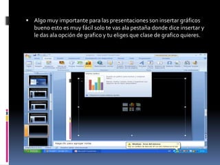  Algo muy importante para las presentaciones son insertar gráficos
   bueno esto es muy fácil solo te vas ala pestaña donde dice insertar y
   le das ala opción de grafico y tu eliges que clase de grafico quieres.
 
