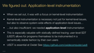 OXIDE
We ﬁgured out: Application-level instrumentation
• When we set out, it was with a focus on kernel-level instrumentation
• Kernel-level instrumentation is necessary not just for kernel-level issues,
but also to observe system-wide eﬀects of application-level issues…
• …but also insuﬃcient: we needed application-level instrumentation
• This is especially valuable with statically-deﬁned tracing; user-level SDT
(USDT) allows for programs themselves to be instrumented in a
semantically stable fashion by their own users
• USDT is essential at Oxide! See https://github.com/oxidecomputer/usdt
 