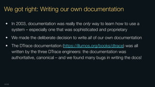 OXIDE
We got right: Writing our own documentation
• In 2003, documentation was really the only way to learn how to use a
system – especially one that was sophisticated and proprietary
• We made the deliberate decision to write all of our own documentation
• The DTrace documentation (https://illumos.org/books/dtrace) was all
written by the three DTrace engineers: the documentation was
authoritative, canonical – and we found many bugs in writing the docs!
 