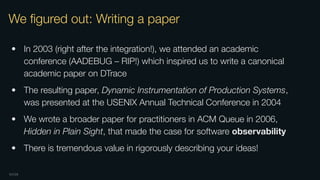 OXIDE
We ﬁgured out: Writing a paper
• In 2003 (right after the integration!), we attended an academic
conference (AADEBUG – RIP!) which inspired us to write a canonical
academic paper on DTrace
• The resulting paper, Dynamic Instrumentation of Production Systems,
was presented at the USENIX Annual Technical Conference in 2004
• We wrote a broader paper for practitioners in ACM Queue in 2006,
Hidden in Plain Sight, that made the case for software observability
• There is tremendous value in rigorously describing your ideas!
 