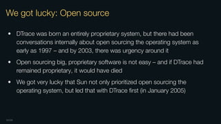 OXIDE
We got lucky: Open source
• DTrace was born an entirely proprietary system, but there had been
conversations internally about open sourcing the operating system as
early as 1997 – and by 2003, there was urgency around it
• Open sourcing big, proprietary software is not easy – and if DTrace had
remained proprietary, it would have died
• We got very lucky that Sun not only prioritized open sourcing the
operating system, but led that with DTrace ﬁrst (in January 2005)
 