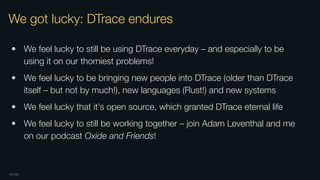 OXIDE
We got lucky: DTrace endures
• We feel lucky to still be using DTrace everyday – and especially to be
using it on our thorniest problems!
• We feel lucky to be bringing new people into DTrace (older than DTrace
itself – but not by much!), new languages (Rust!) and new systems
• We feel lucky that it’s open source, which granted DTrace eternal life
• We feel lucky to still be working together – join Adam Leventhal and me
on our podcast Oxide and Friends!
 