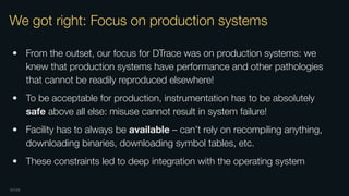OXIDE
We got right: Focus on production systems
• From the outset, our focus for DTrace was on production systems: we
knew that production systems have performance and other pathologies
that cannot be readily reproduced elsewhere!
• To be acceptable for production, instrumentation has to be absolutely
safe above all else: misuse cannot result in system failure!
• Facility has to always be available – can’t rely on recompiling anything,
downloading binaries, downloading symbol tables, etc.
• These constraints led to deep integration with the operating system
 