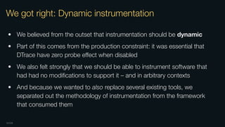 OXIDE
We got right: Dynamic instrumentation
• We believed from the outset that instrumentation should be dynamic
• Part of this comes from the production constraint: it was essential that
DTrace have zero probe eﬀect when disabled
• We also felt strongly that we should be able to instrument software that
had had no modiﬁcations to support it – and in arbitrary contexts
• And because we wanted to also replace several existing tools, we
separated out the methodology of instrumentation from the framework
that consumed them
 