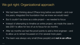 OXIDE
We got right: Organizational approach
• We had been thinking about DTrace long before we started – and over
the years, integrated the foundation that we knew we would need
• But it couldn’t be done as a side-project – we needed to focus
• Instead of attempting to timeline an entire project, we made the case in
late 2001 to allow for two of us to focus for six months
• After six months we had the proof points to add a third engineer – and
to allow us to remain focussed on it for several more years
• The team was always very small (three people!) and not in an oﬃce
 