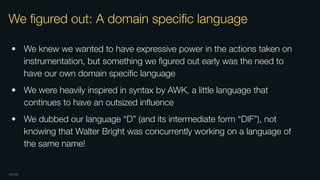 OXIDE
We ﬁgured out: A domain speciﬁc language
• We knew we wanted to have expressive power in the actions taken on
instrumentation, but something we ﬁgured out early was the need to
have our own domain speciﬁc language
• We were heavily inspired in syntax by AWK, a little language that
continues to have an outsized inﬂuence
• We dubbed our language “D” (and its intermediate form “DIF”), not
knowing that Walter Bright was concurrently working on a language of
the same name!
 