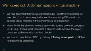 OXIDE
We ﬁgured out: A domain speciﬁc virtual machine
• We had assumed that we would transpile DIF to native instructions for
execution, but it became quickly clear that executing DIF in a domain
speciﬁc virtual machine in the kernel would be a huge win
• Not only did this allow us to move quickly by adding powerful concepts
to DIF (e.g., thread-local variables), it allowed us to achieve the safety
constraint with extensive run-time checks
• We assure completion of DIF by making it Turing incomplete – DIF has
no backwards branches!
 