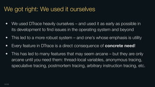 OXIDE
We got right: We used it ourselves
• We used DTrace heavily ourselves – and used it as early as possible in
its development to ﬁnd issues in the operating system and beyond
• This led to a more robust system – and one’s whose emphasis is utility
• Every feature in DTrace is a direct consequence of concrete need!
• This has led to many features that may seem arcane – but they are only
arcane until you need them: thread-local variables, anonymous tracing,
speculative tracing, postmortem tracing, arbitrary instruction tracing, etc.
 
