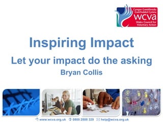 Inspiring Impact 
Let your impact do the asking 
Bryan Collis 
 www.wcva.org.uk  0800 2888 329  help@wcva.org.uk 
 