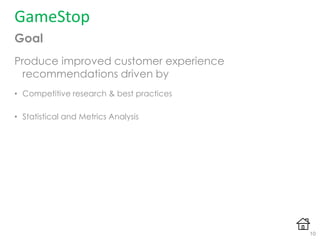 Goal
Produce improved customer experience
recommendations driven by
• Competitive research & best practices
• Statistical and Metrics Analysis
GameStop
10
 