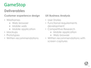 Deliverables
GameStop
UX Business Analysis
• User Stories
• Functional requirements
development
• Competitive Research
 Mobile application
 Web browser
• Written recommendations with
screen captures
Customer experience design
• Wireframes
 Web browser
 Mobile web
 Mobile application
• Mockups
• Prototypes
• Written recommendations
11
 