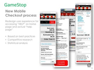 New Mobile
Checkout process
Redesign user experience for
accessing “HELP” on home
page and actual “help
page”
• Based on best practices
• Competitive research
• Statistical analysis
GameStop
12
 