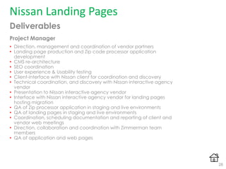 Deliverables
Project Manager
• Direction, management and coordination of vendor partners
• Landing page production and Zip code processor application
development
• CMS re-architecture
• SEO coordination
• User experience & Usability testing
• Client-interface with Nissan client for coordination and discovery
• Technical coordination, and discovery with Nissan interactive agency
vendor
• Presentation to Nissan interactive agency vendor
• Interface with Nissan interactive agency vendor for landing pages
hosting migration
• QA of Zip processor application in staging and live environments
• QA of landing pages in staging and live environments
• Coordination, scheduling documentation and reporting of client and
vendor web meetings
• Direction, collaboration and coordination with Zimmerman team
members
• QA of application and web pages
Nissan Landing Pages
28
 