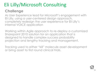 Challenge
As User Experience lead for Microsoft‟s engagement with
Eli Lilly, using a user-centered design approach,
completely redesign the user experience for Eli Lilly‟s
internal VOICE application
Working within Agile approach to re-deploy a customized
Sharepoint 2010 solution for an application that is
designed to handle complex success probability
projection and lengthy tracking and management.
Tracking used to either “kill” molecule asset development
or bring asset to first round clinical trials.
Eli Lilly/Microsoft Consulting
30
 