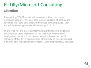 Situation
The existing VOICE application was anything but a user-
centered design, with very little understanding of or thought
towards the tasks and goals of the user or user groups. User
experience was given very little thought at all.
There was not an existing information architecture or design
available or clear definition of the user task flow and no
navigation standards had ever been implemented in 10
releases of the Java application. Uniformity of navigation did
not exist and navigational elements were haphazardly placed.
Eli Lilly/Microsoft Consulting
32
 