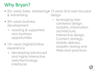 Why Bryan?
 25+ years Sales, Marketing
& Advertising
 20+ years business
development
• Leading & supported
new business
opportunities
 15+ years Digital/Online
experience
• developing advanced
and highly interactive
web/technology
interfaces
 13 years End User-focused
design
• leveraging User-
centered design,
Usability, Information
architecture,
Interactive design,
Content strategy,
Mobile delivery,
Usability testing and
Web best practices
4
 