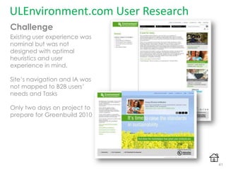ULEnvironment.com User Research
Challenge
Existing user experience was
nominal but was not
designed with optimal
heuristics and user
experience in mind.
Site‟s navigation and IA was
not mapped to B2B users‟
needs and Tasks
Only two days on project to
prepare for Greenbuild 2010
41
 