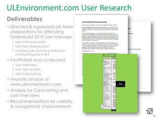 ULEnvironment.com User Research
• Directed & supervised UX team
preparations for attending
Greenbuild 2010 user interview
• User interviews script
• User task analysis script
• Created User feature prioritization
Card-sorting tool in XLS
• Facilitated and conducted
• User interviews
• User task analysis
• User Card-sorting
• Heuristic analysis of
www.ulenvironment.com
• Analysis for Card-sorting and
user interviews
• Recommendations for usability
& navigational improvements
Deliverables
42
 