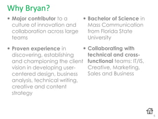 Why Bryan?
 Major contributor to a
culture of innovation and
collaboration across large
teams
 Proven experience in
discovering, establishing
and championing the client
vision in developing user-
centered design, business
analysis, technical writing,
creative and content
strategy
 Bachelor of Science in
Mass Communication
from Florida State
University
 Collaborating with
technical and cross-
functional teams: IT/IS,
Creative, Marketing,
Sales and Business
5
 