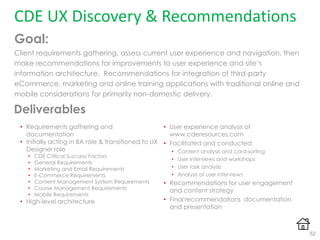 CDE UX Discovery & Recommendations
Goal:
Client requirements gathering, assess current user experience and navigation, then
make recommendations for improvements to user experience and site„s
information architecture. Recommendations for integration of third-party
eCommerce, marketing and online training applications with traditional online and
mobile considerations for primarily non-domestic delivery.
• User experience analysis of
www.cderesources.com
• Facilitated and conducted
• Content analysis and card-sorting
• User interviews and workshops
• User task analysis
• Analysis of user interviews
• Recommendations for user engagement
and content strategy
• Final recommendations documentation
and presentation
• Requirements gathering and
documentation
• Initially acting in BA role & transitioned to UX
Designer role
• CDE Critical Success Factors
• General Requirements
• Marketing and Email Requirements
• E-Commerce Requirements
• Content Management System Requirements
• Course Management Requirements
• Mobile Requirements
• High-level architecture
52
Deliverables
 