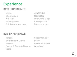 Experience
B2C EXPERIENCE
Nissan AT&T Mobility
Cheetos.com GameStop
Wal-Mart Xtra Online Corp
Pepboys.com Friendlys.com
Firstchoicepower.com Floodsmart.gov
B2B EXPERIENCE
Verizon Floodsmart.gov
United Health Group Eli Lilly
Wal-Mart Hewlett-Packard
Proctor & Gamble Pharma Worldspan
Sabre
6
 