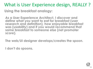 What is User Experience design, REALLY ?
As a User Experience Architect, I discover and
define what you want to eat for breakfast (user
research and definition), how enjoyable breakfast
was (usability) and if you would recommend that
same breakfast to someone else (net promoter
score).
The web/UI designer develops/creates the spoon.
I don’t do spoons.
Using the breakfast analogy:
68
 